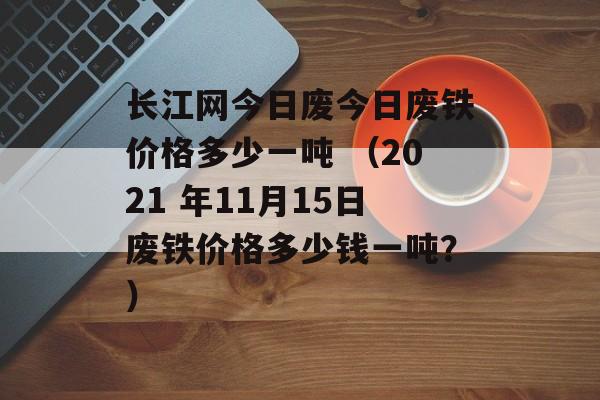长江网今日废今日废铁价格多少一吨 （2021 年11月15日废铁价格多少钱一吨？）