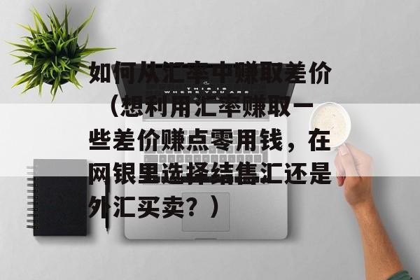 如何从汇率中赚取差价 （想利用汇率赚取一些差价赚点零用钱，在网银里选择结售汇还是外汇买卖？）