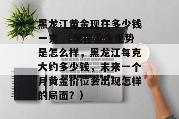 黑龙江黄金现在多少钱一克 （现在黄金走势是怎么样，黑龙江每克大约多少钱，未来一个月黄金价位会出现怎样的局面？）