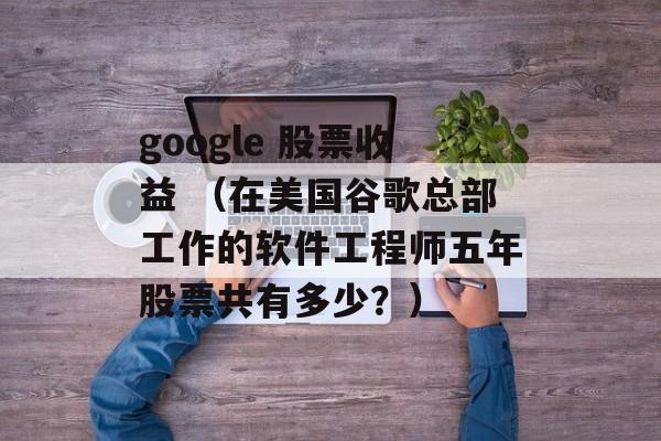 google 股票收益 （在美国谷歌总部工作的软件工程师五年股票共有多少？）
