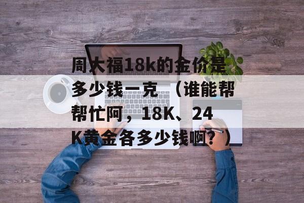 周大福18k的金价是多少钱一克 （谁能帮帮忙阿	，18K	、24K黄金各多少钱啊？）