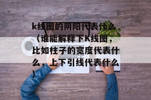 k线图的阴阳代表什么（谁能解释下K线图，比如柱子的宽度代表什么，上下引线代表什么）