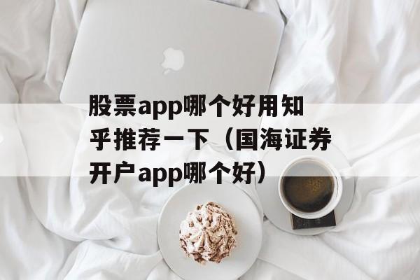 股票app哪个好用知乎推荐一下（国海证券开户app哪个好）