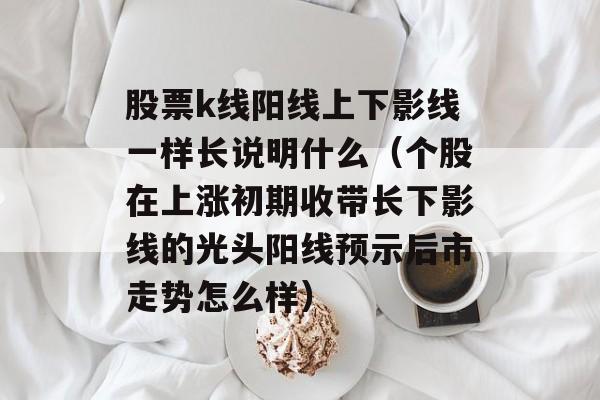 股票k线阳线上下影线一样长说明什么（个股在上涨初期收带长下影线的光头阳线预示后市走势怎么样）
