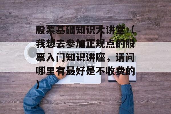 股票基础知识大讲堂（我想去参加正规点的股票入门知识讲座，请问哪里有最好是不收费的）