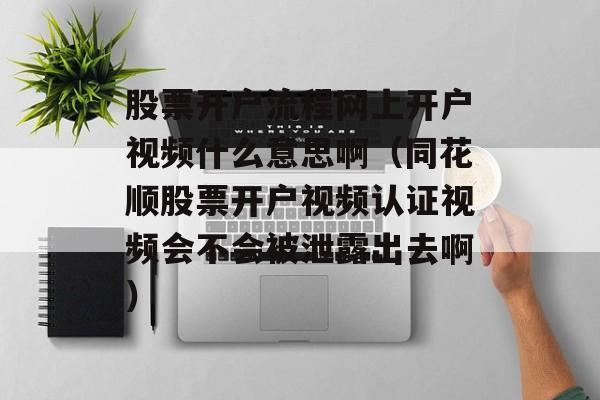 股票开户流程网上开户视频什么意思啊（同花顺股票开户视频认证视频会不会被泄露出去啊）