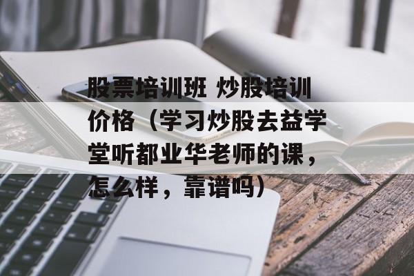股票培训班 炒股培训价格（学习炒股去益学堂听都业华老师的课，怎么样，靠谱吗）