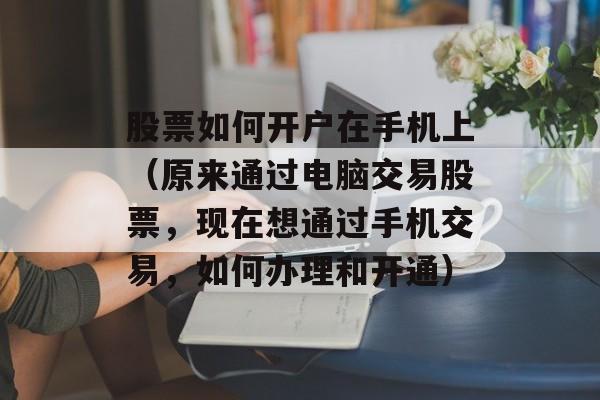 股票如何开户在手机上（原来通过电脑交易股票	，现在想通过手机交易，如何办理和开通）