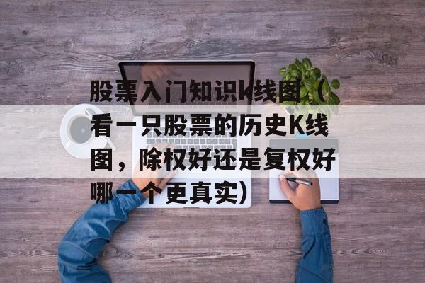 股票入门知识k线图（看一只股票的历史K线图，除权好还是复权好哪一个更真实）