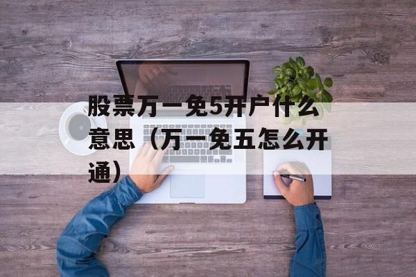 股票万一免5开户什么意思（万一免五怎么开通）