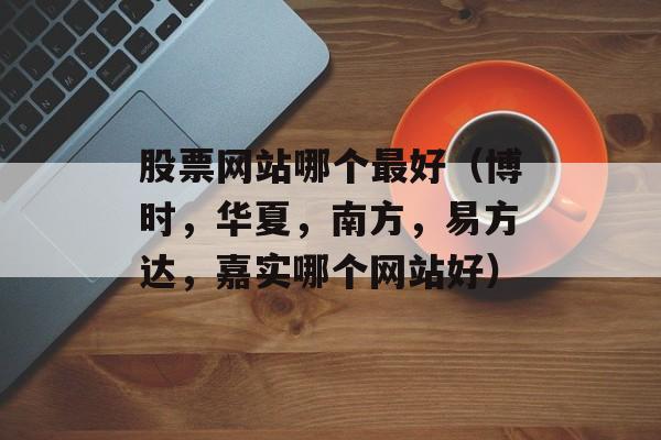 股票网站哪个最好（博时，华夏，南方，易方达，嘉实哪个网站好）