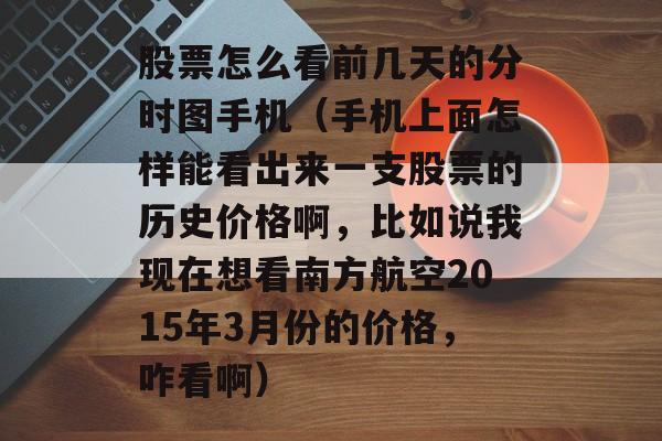 股票怎么看前几天的分时图手机（手机上面怎样能看出来一支股票的历史价格啊，比如说我现在想看南方航空2015年3月份的价格	，咋看啊）