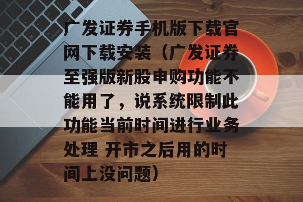 广发证券手机版下载官网下载安装（广发证券至强版新股申购功能不能用了，说系统限制此功能当前时间进行业务处理 开市之后用的时间上没问题）