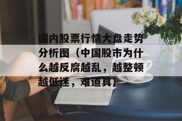 国内股票行情大盘走势分析图（中国股市为什么越反腐越乱，越整顿越低迷	，难道真）