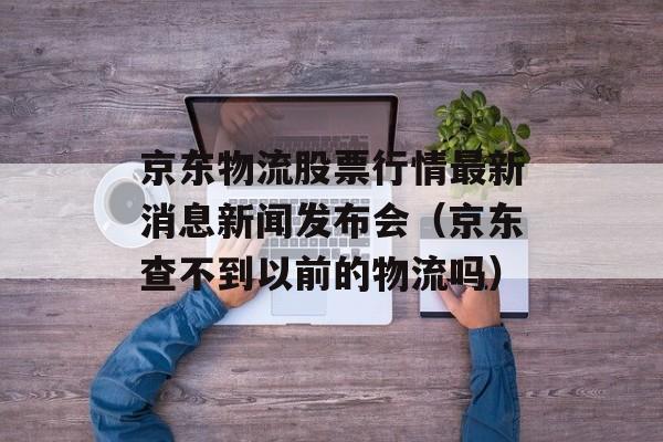 京东物流股票行情最新消息新闻发布会（京东查不到以前的物流吗）