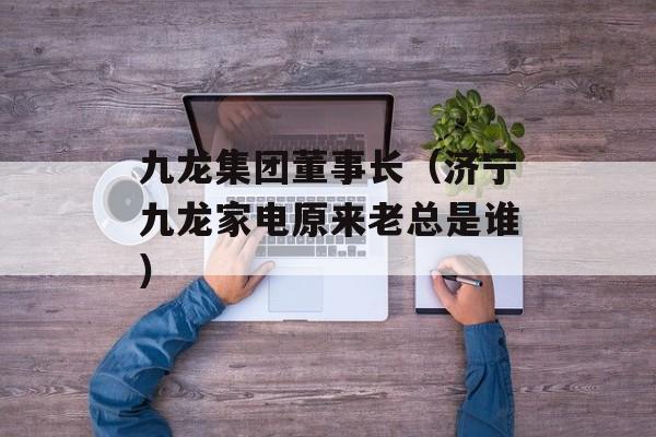 九龙集团董事长（济宁九龙家电原来老总是谁）
