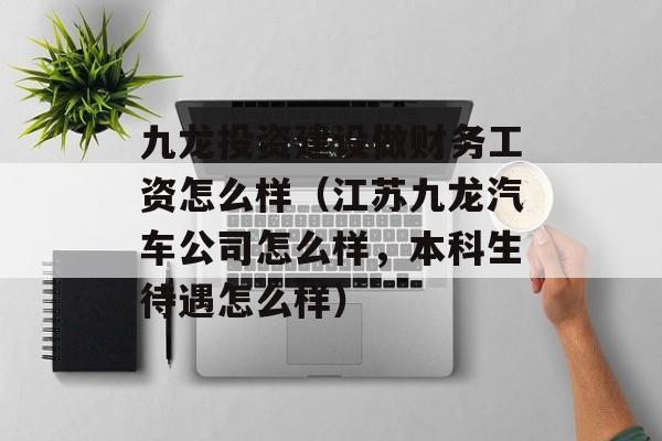 九龙投资建设做财务工资怎么样（江苏九龙汽车公司怎么样，本科生待遇怎么样）