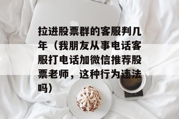 拉进股票群的客服判几年（我朋友从事电话客服打电话加微信推荐股票老师	，这种行为违法吗）