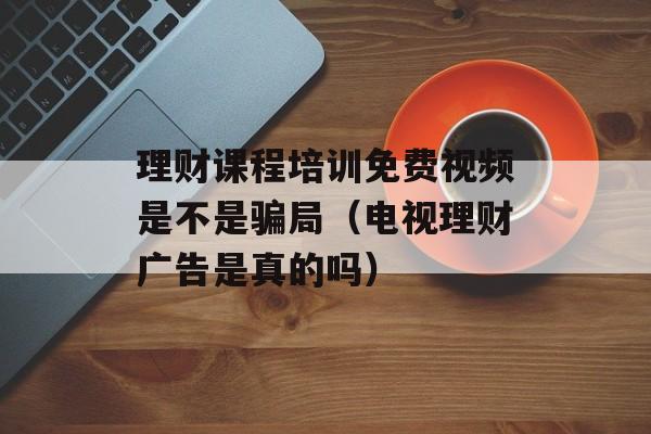 理财课程培训免费视频是不是骗局（电视理财广告是真的吗）
