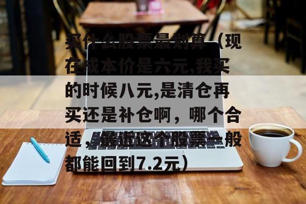 买什么股票最划算（现在成本价是六元,我买的时候八元,是清仓再买还是补仓啊，哪个合适，最近这个股票一般都能回到7.2元）