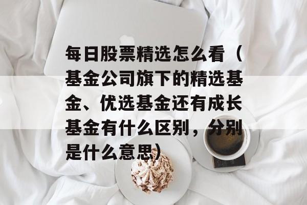 每日股票精选怎么看（基金公司旗下的精选基金、优选基金还有成长基金有什么区别，分别是什么意思）
