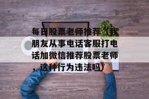每日股票老师推荐（我朋友从事电话客服打电话加微信推荐股票老师，这种行为违法吗）