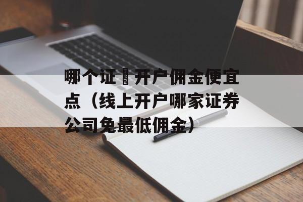 哪个证劵开户佣金便宜点（线上开户哪家证券公司免最低佣金）