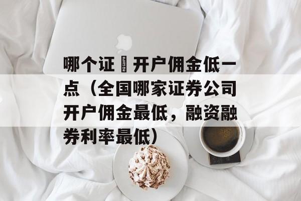 哪个证劵开户佣金低一点（全国哪家证券公司开户佣金最低	，融资融券利率最低）