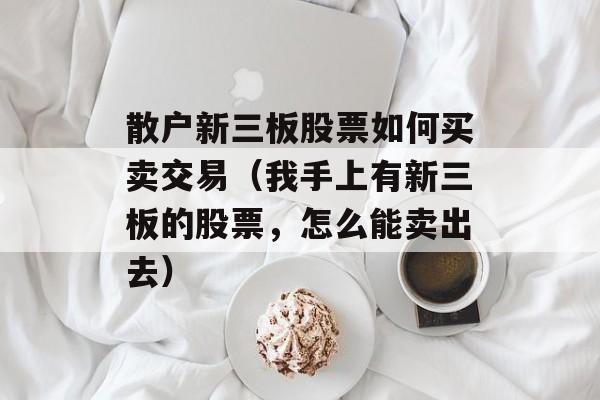 散户新三板股票如何买卖交易（我手上有新三板的股票，怎么能卖出去）