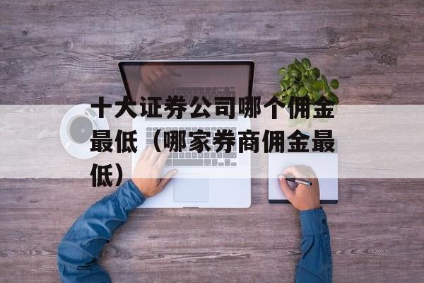 十大证券公司哪个佣金最低（哪家券商佣金最低）