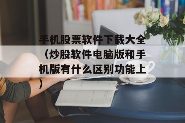 手机股票软件下载大全（炒股软件电脑版和手机版有什么区别功能上）