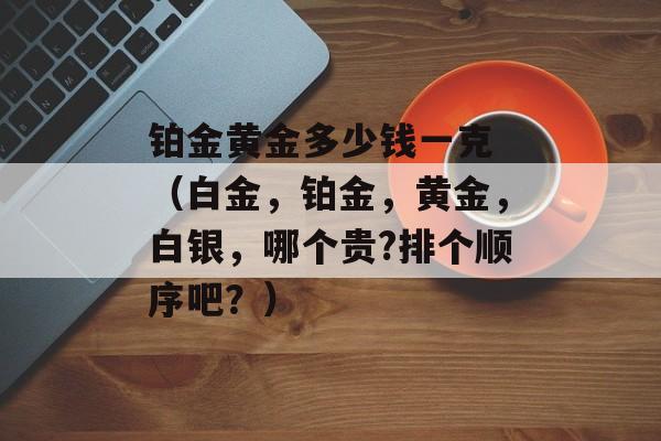 铂金黄金多少钱一克 （白金，铂金	，黄金，白银，哪个贵?排个顺序吧？）
