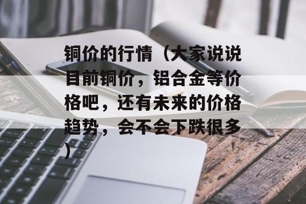 铜价的行情（大家说说目前铜价，铝合金等价格吧	，还有未来的价格趋势，会不会下跌很多）