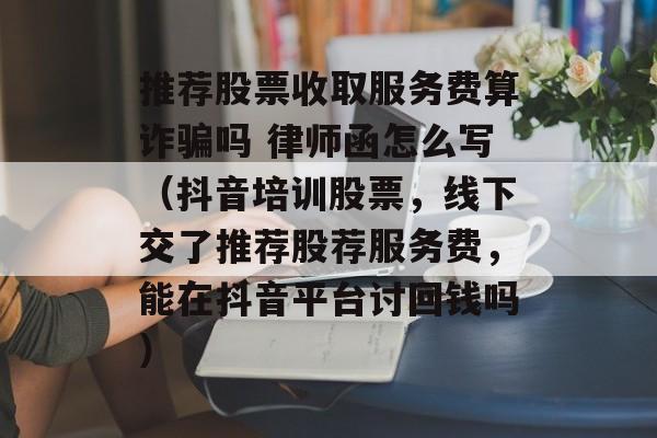 推荐股票收取服务费算诈骗吗 律师函怎么写（抖音培训股票，线下交了推荐股荐服务费，能在抖音平台讨回钱吗）