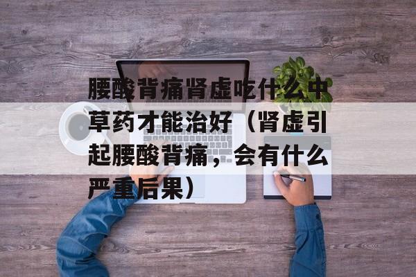 腰酸背痛肾虚吃什么中草药才能治好（肾虚引起腰酸背痛，会有什么严重后果）