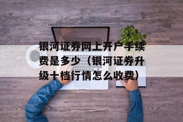 银河证券网上开户手续费是多少（银河证券升级十档行情怎么收费）