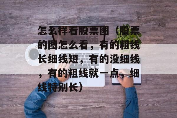 怎么样看股票图（股票的图怎么看，有的粗线长细线短，有的没细线，有的粗线就一点，细线特别长）