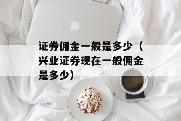 证券佣金一般是多少（兴业证券现在一般佣金是多少）