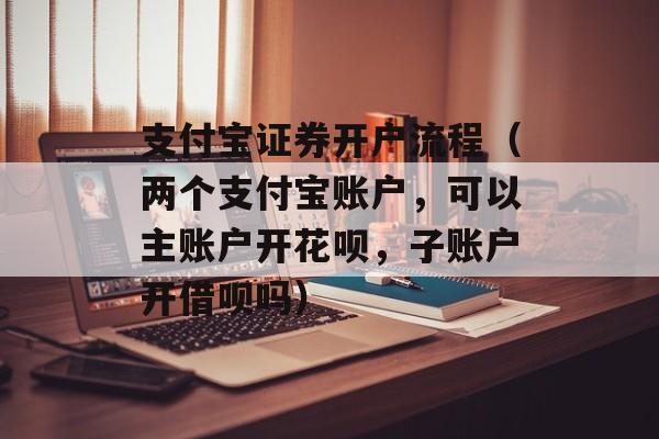 支付宝证券开户流程（两个支付宝账户	，可以主账户开花呗，子账户开借呗吗）