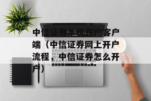 中信证券手机开户客户端（中信证券网上开户流程，中信证券怎么开户）