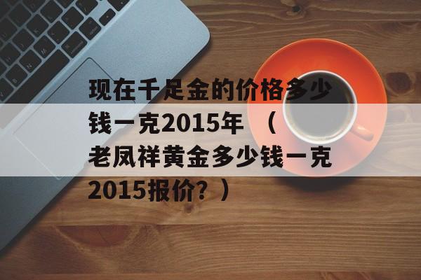 现在千足金的价格多少钱一克2015年 （老凤祥黄金多少钱一克2015报价？）