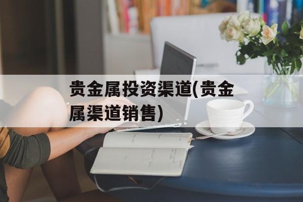 贵金属投资渠道(贵金属渠道销售)