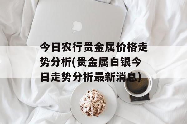 今日农行贵金属价格走势分析(贵金属白银今日走势分析最新消息)