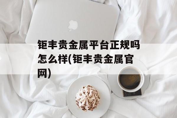 钜丰贵金属平台正规吗怎么样(钜丰贵金属官网)