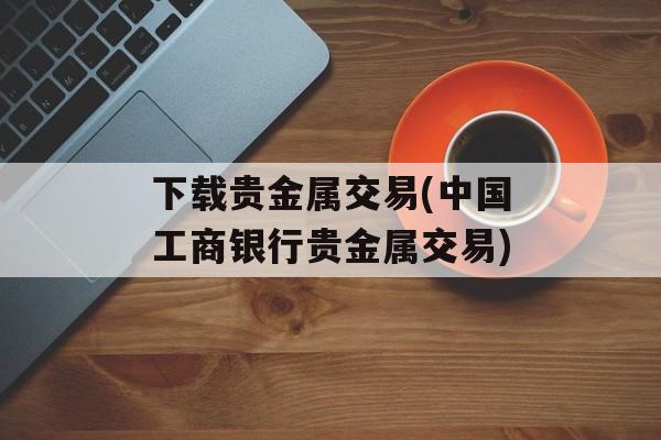 下载贵金属交易(中国工商银行贵金属交易)