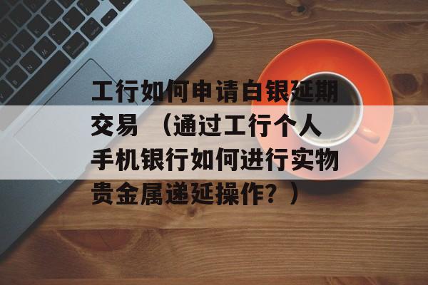 工行如何申请白银延期交易 （通过工行个人手机银行如何进行实物贵金属递延操作？）