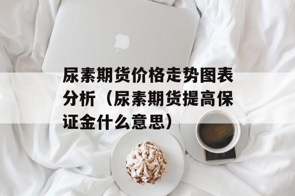尿素期货价格走势图表分析（尿素期货提高保证金什么意思）