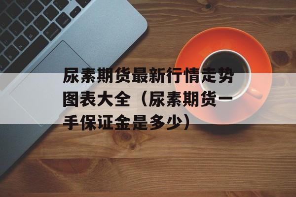 尿素期货最新行情走势图表大全（尿素期货一手保证金是多少）