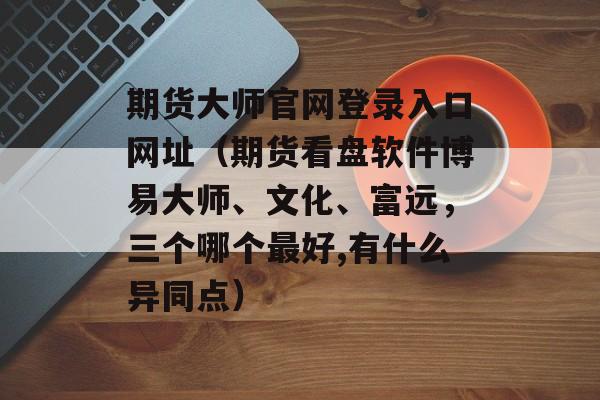 期货大师官网登录入口网址（期货看盘软件博易大师、文化、富远，三个哪个最好,有什么异同点）