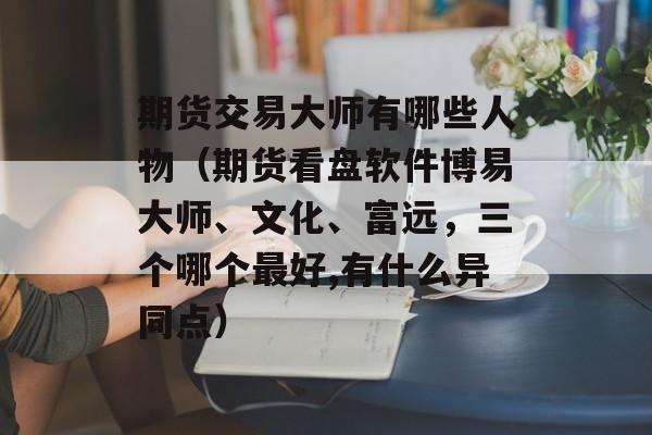 期货交易大师有哪些人物（期货看盘软件博易大师、文化	、富远，三个哪个最好,有什么异同点）